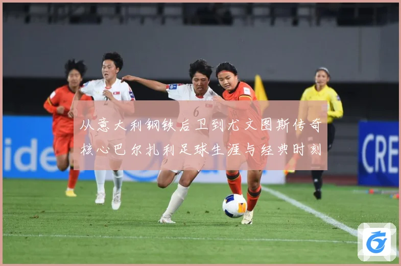 从意大利钢铁后卫到尤文图斯传奇核心巴尔扎利足球生涯与经典时刻回顾解析-深度解析