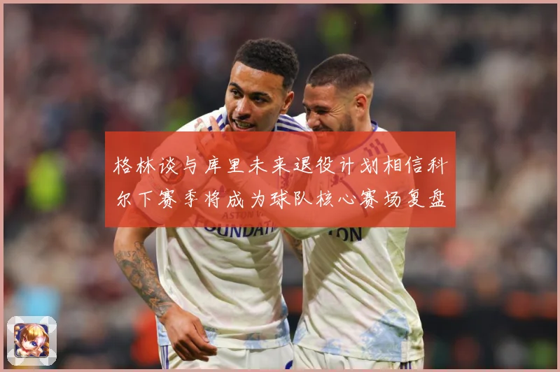 格林谈与库里未来退役计划相信科尔下赛季将成为球队核心赛场复盘-深度解析