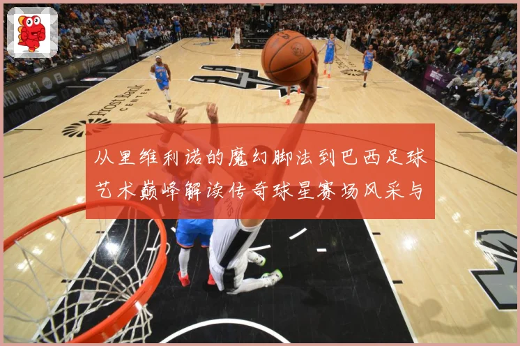从里维利诺的魔幻脚法到巴西足球艺术巅峰解读传奇球星赛场风采与时代影响解析-深度解析