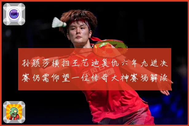 孙颖莎横扫王艺迪复仇六年九进决赛仍需仰望一位传奇大神赛场解读-深度解析