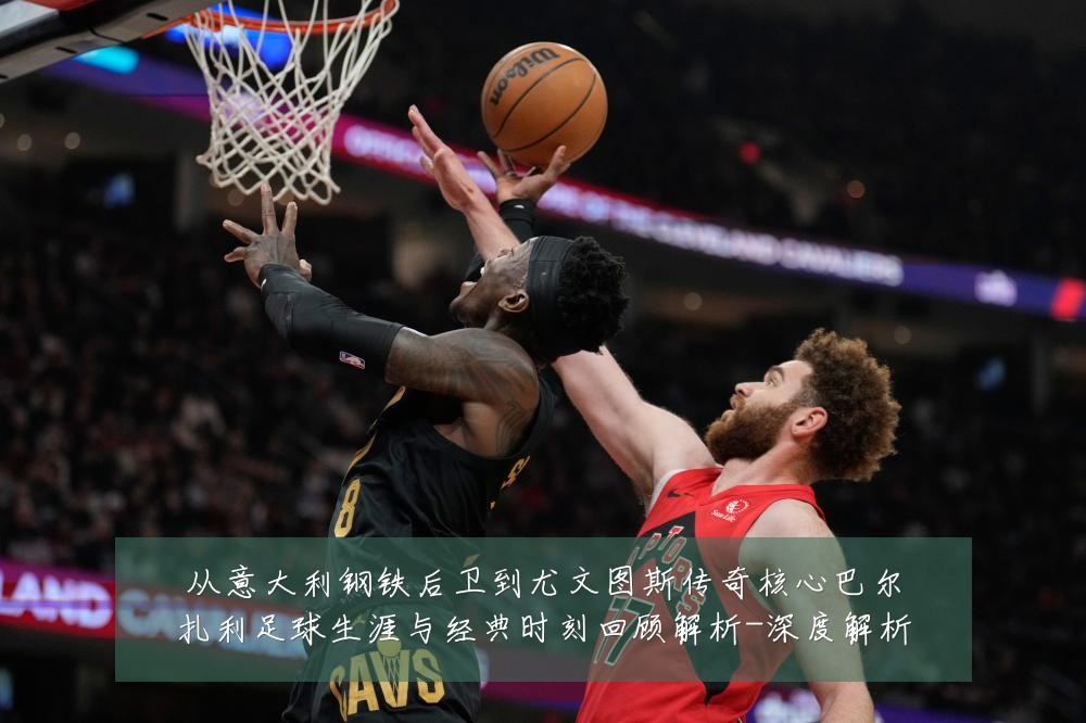 从意大利钢铁后卫到尤文图斯传奇核心巴尔扎利足球生涯与经典时刻回顾解析-深度解析